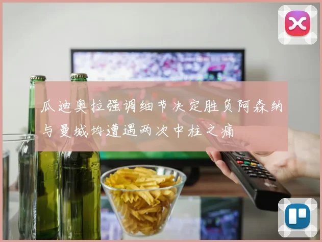 瓜迪奥拉强调细节决定胜负阿森纳与曼城均遭遇两次中柱之痛