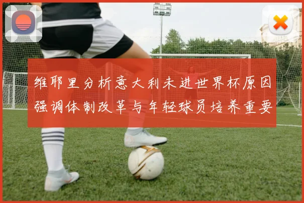 维耶里分析意大利未进世界杯原因强调体制改革与年轻球员培养重要性