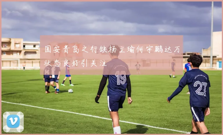 国安青岛之行缺杨立瑜何宇鹏达万状态良好引关注