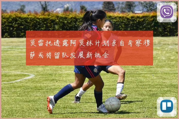莫雷托透露阿莫林计划亲自考察穆萨或将留队发展新机会