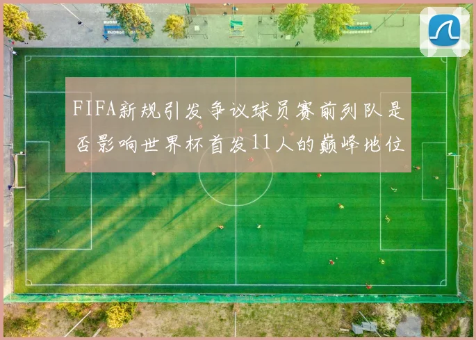 FIFA新规引发争议球员赛前列队是否影响世界杯首发11人的巅峰地位