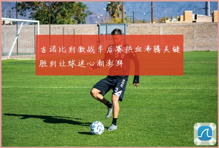 吉诺比利激战季后赛热血沸腾关键胜利让球迷心潮澎湃