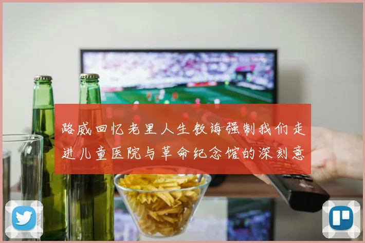 路威回忆老里人生教诲强制我们走进儿童医院与革命纪念馆的深刻意义
