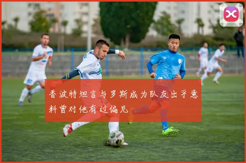 香波特坦言与罗斯成为队友出乎意料曾对他有过偏见