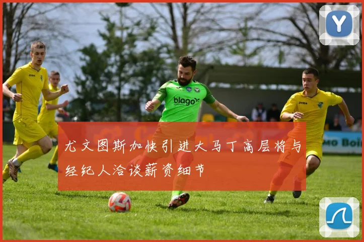 尤文图斯加快引进大马丁高层将与经纪人洽谈薪资细节