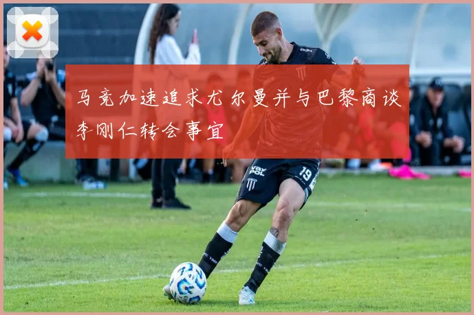 马竞加速追求尤尔曼并与巴黎商谈李刚仁转会事宜