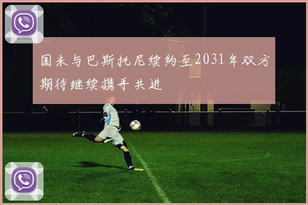 国米与巴斯托尼续约至2031年双方期待继续携手共进