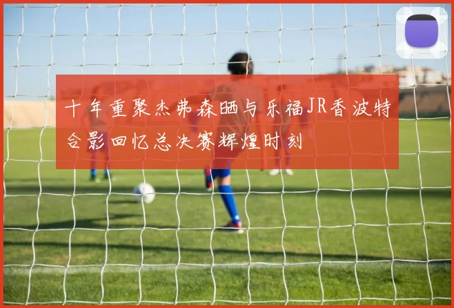 十年重聚杰弗森晒与乐福JR香波特合影回忆总决赛辉煌时刻