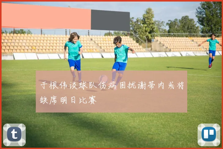 于根伟谈球队伤病困扰谢蒂内或将缺席明日比赛