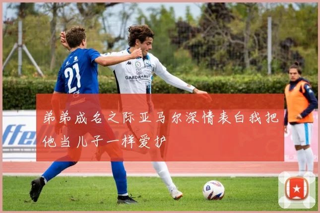 弟弟成名之际亚马尔深情表白我把他当儿子一样爱护