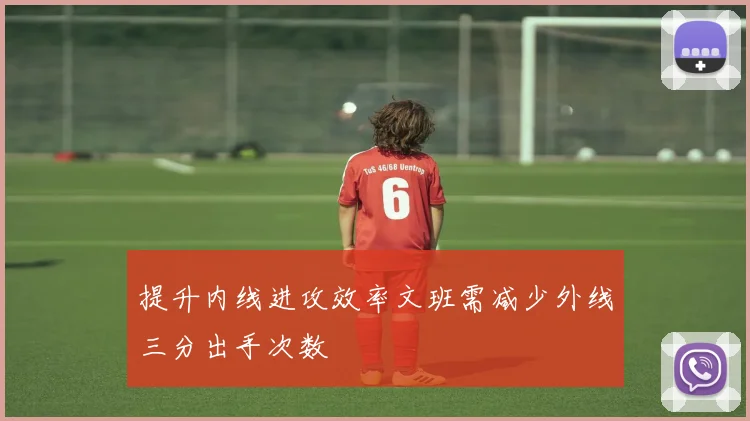 提升内线进攻效率文班需减少外线三分出手次数