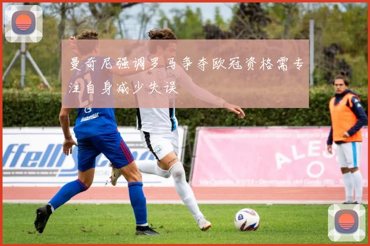 曼奇尼强调罗马争夺欧冠资格需专注自身减少失误