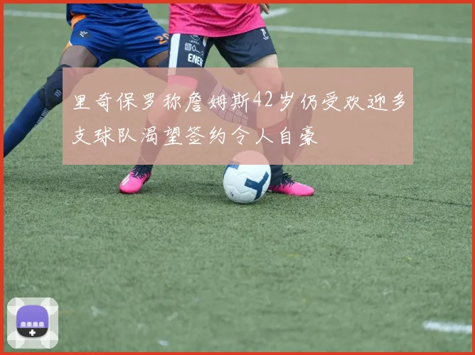 里奇保罗称詹姆斯42岁仍受欢迎多支球队渴望签约令人自豪