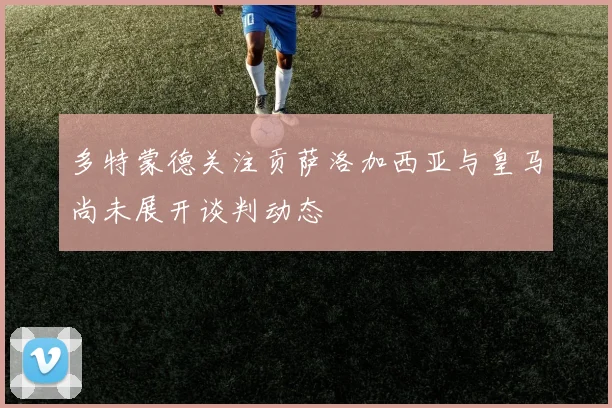 多特蒙德关注贡萨洛加西亚与皇马尚未展开谈判动态