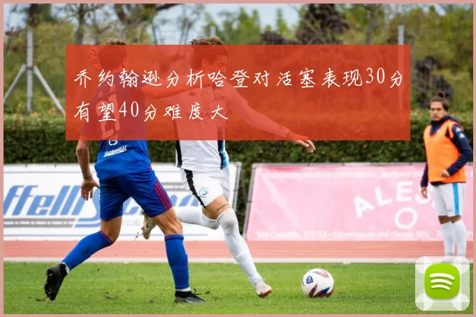 乔约翰逊分析哈登对活塞表现30分有望40分难度大