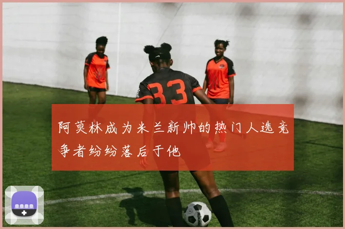 阿莫林成为米兰新帅的热门人选竞争者纷纷落后于他