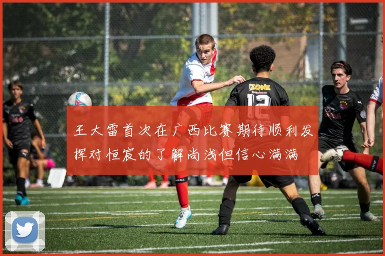 王大雷首次在广西比赛期待顺利发挥对恒宸的了解尚浅但信心满满