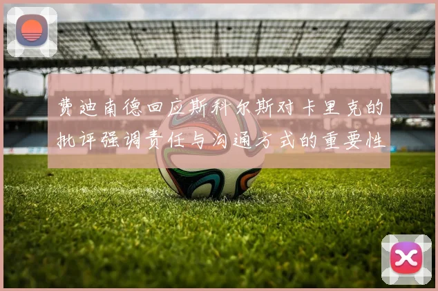 费迪南德回应斯科尔斯对卡里克的批评强调责任与沟通方式的重要性