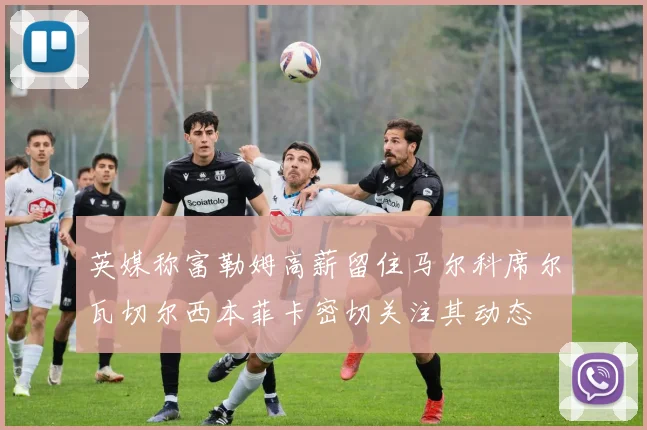 英媒称富勒姆高薪留住马尔科席尔瓦切尔西本菲卡密切关注其动态