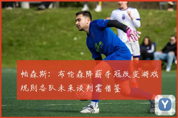 帕森斯：布伦森降薪夺冠改变游戏规则各队未来谈判需借鉴