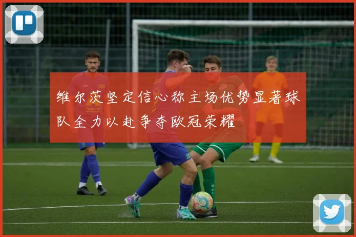 维尔茨坚定信心称主场优势显著球队全力以赴争夺欧冠荣耀