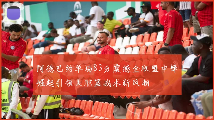 阿德巴约单场83分震撼全联盟中锋崛起引领美职篮战术新风潮