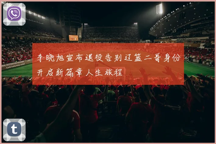 李晓旭宣布退役告别辽篮二哥身份开启新篇章人生旅程