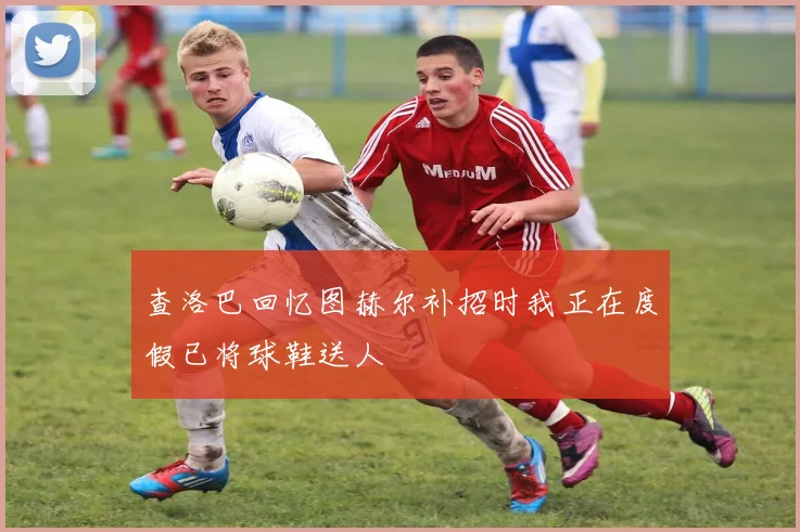 查洛巴回忆图赫尔补招时我正在度假已将球鞋送人