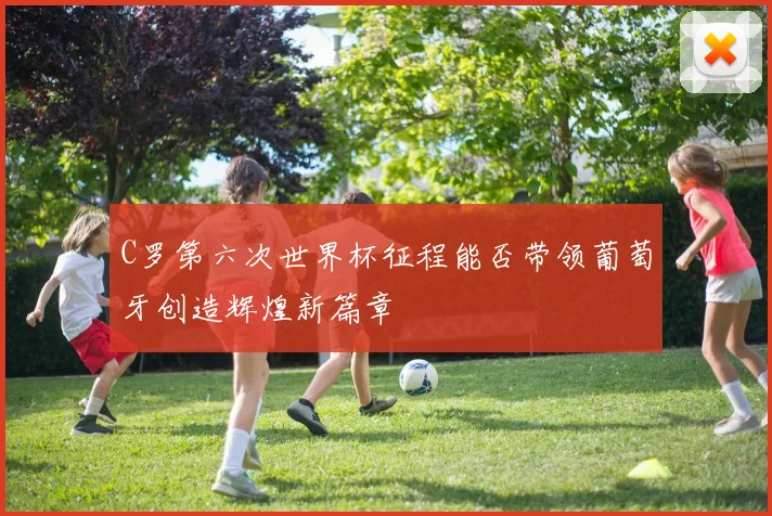 C罗第六次世界杯征程能否带领葡萄牙创造辉煌新篇章