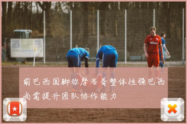 前巴西国脚称摩洛哥整体性强巴西尚需提升团队协作能力
