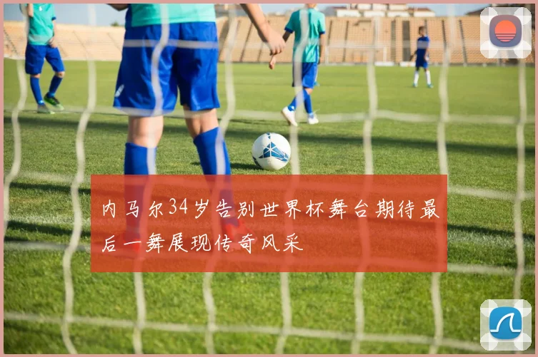 内马尔34岁告别世界杯舞台期待最后一舞展现传奇风采