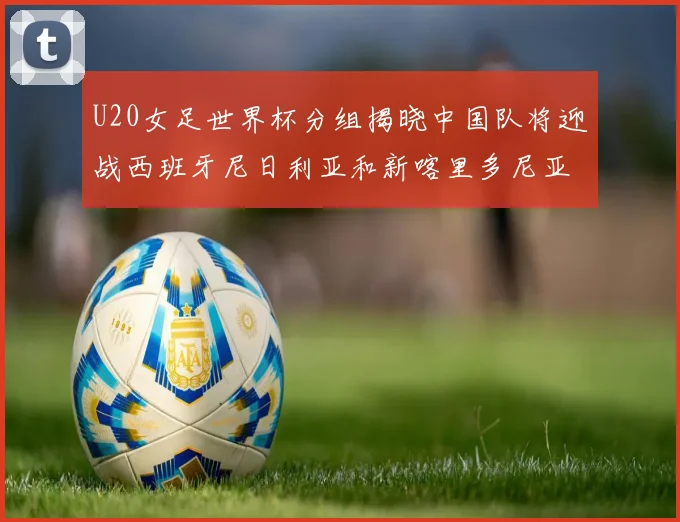 U20女足世界杯分组揭晓中国队将迎战西班牙尼日利亚和新喀里多尼亚